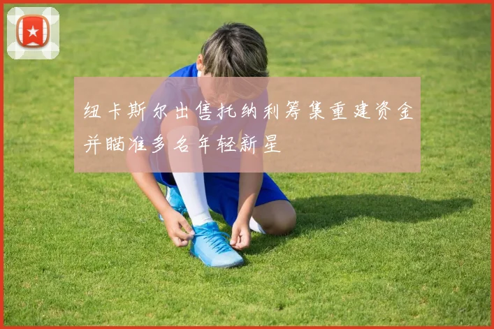 纽卡斯尔出售托纳利筹集重建资金并瞄准多名年轻新星