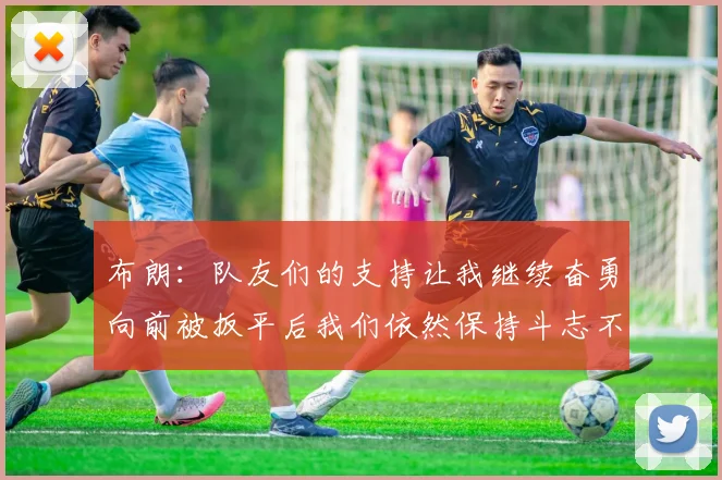 布朗：队友们的支持让我继续奋勇向前被扳平后我们依然保持斗志不言放弃