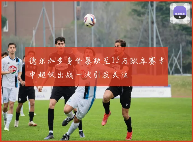 德尔加多身价暴跌至15万欧本赛季中超仅出战一次引发关注