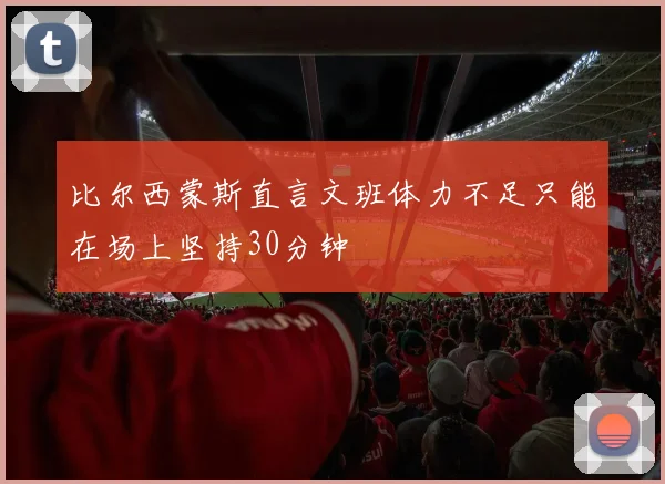 比尔西蒙斯直言文班体力不足只能在场上坚持30分钟