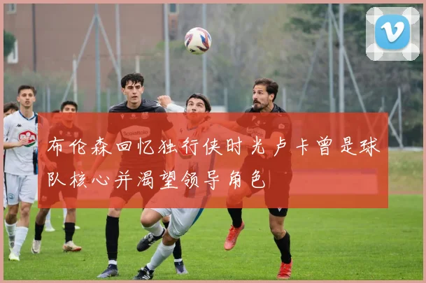 布伦森回忆独行侠时光卢卡曾是球队核心并渴望领导角色