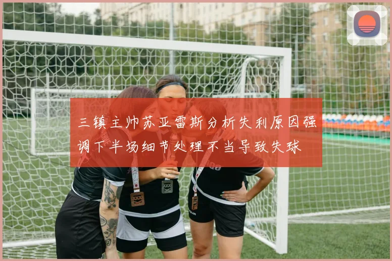 三镇主帅苏亚雷斯分析失利原因强调下半场细节处理不当导致失球
