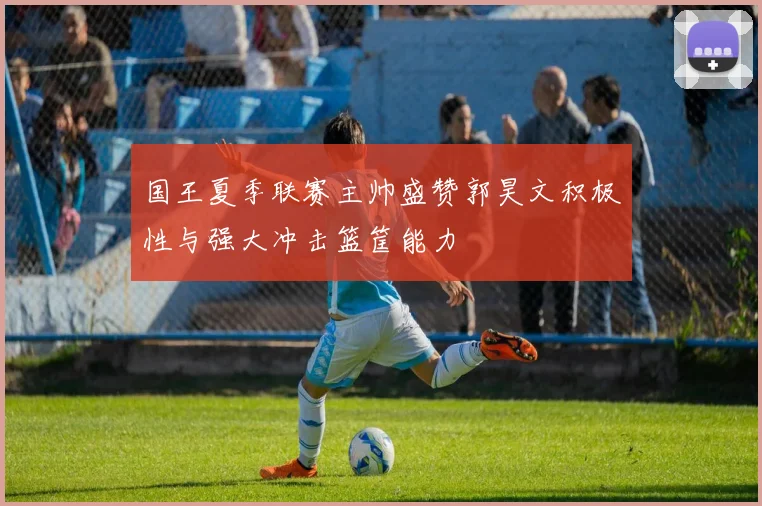 国王夏季联赛主帅盛赞郭昊文积极性与强大冲击篮筐能力