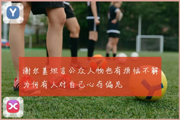 谢尔基坦言公众人物也有烦恼不解为何有人对自己心存偏见