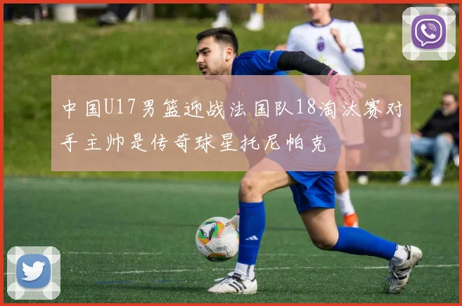 中国U17男篮迎战法国队18淘汰赛对手主帅是传奇球星托尼帕克