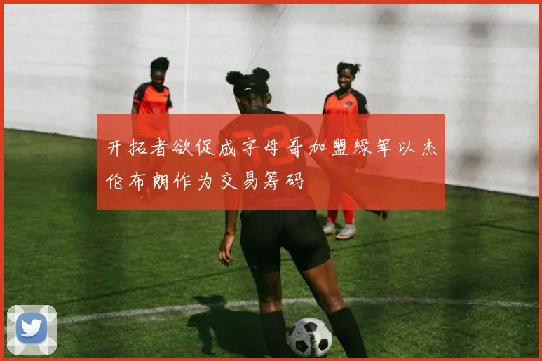 开拓者欲促成字母哥加盟绿军以杰伦布朗作为交易筹码