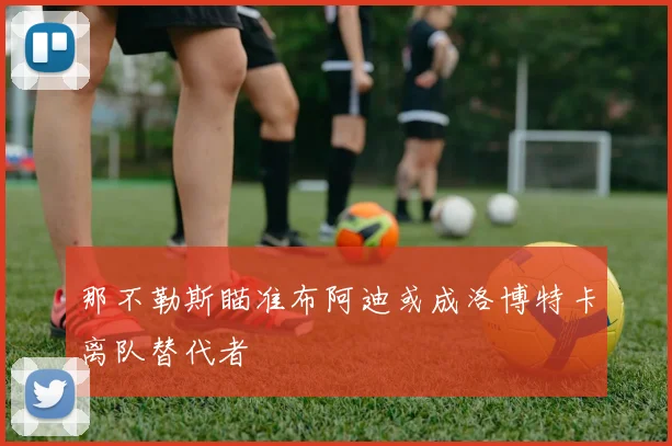 那不勒斯瞄准布阿迪或成洛博特卡离队替代者